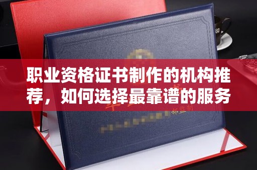 彭泽职业资格证书制作的机构推荐，如何选择最靠谱的服务商？
